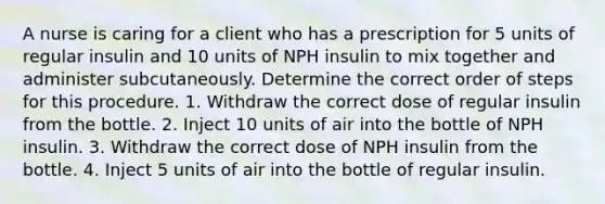 A nurse is caring for a client who has a prescription for 5 units of regular insulin and 10 units of NPH insulin to mix together and administer subcutaneously. Determine the correct order of steps for this procedure. 1. Withdraw the correct dose of regular insulin from the bottle. 2. Inject 10 units of air into the bottle of NPH insulin. 3. Withdraw the correct dose of NPH insulin from the bottle. 4. Inject 5 units of air into the bottle of regular insulin.