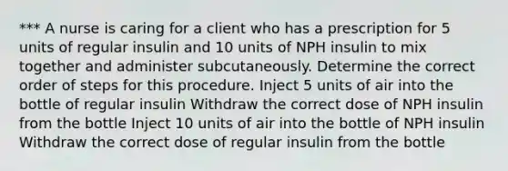 *** A nurse is caring for a client who has a prescription for 5 units of regular insulin and 10 units of NPH insulin to mix together and administer subcutaneously. Determine the correct order of steps for this procedure. Inject 5 units of air into the bottle of regular insulin Withdraw the correct dose of NPH insulin from the bottle Inject 10 units of air into the bottle of NPH insulin Withdraw the correct dose of regular insulin from the bottle