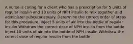 A nurse is caring for a client who has a prescription for 5 units of regular insulin and 10 units of NPH insulin to mix together and administer subcutaneously. Determine the correct order of steps for this procedure. Inject 5 units of air into the bottle of regular insulin Withdraw the correct dose of NPH insulin from the bottle Inject 10 units of air into the bottle of NPH insulin Withdraw the correct dose of regular insulin from the bottle