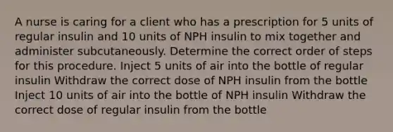 A nurse is caring for a client who has a prescription for 5 units of regular insulin and 10 units of NPH insulin to mix together and administer subcutaneously. Determine the correct order of steps for this procedure. Inject 5 units of air into the bottle of regular insulin Withdraw the correct dose of NPH insulin from the bottle Inject 10 units of air into the bottle of NPH insulin Withdraw the correct dose of regular insulin from the bottle