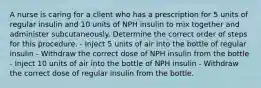 A nurse is caring for a client who has a prescription for 5 units of regular insulin and 10 units of NPH insulin to mix together and administer subcutaneously. Determine the correct order of steps for this procedure. - Inject 5 units of air into the bottle of regular insulin - Withdraw the correct dose of NPH insulin from the bottle - Inject 10 units of air into the bottle of NPH insulin - Withdraw the correct dose of regular insulin from the bottle.