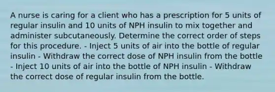 A nurse is caring for a client who has a prescription for 5 units of regular insulin and 10 units of NPH insulin to mix together and administer subcutaneously. Determine the correct order of steps for this procedure. - Inject 5 units of air into the bottle of regular insulin - Withdraw the correct dose of NPH insulin from the bottle - Inject 10 units of air into the bottle of NPH insulin - Withdraw the correct dose of regular insulin from the bottle.