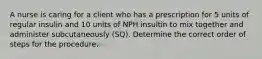 A nurse is caring for a client who has a prescription for 5 units of regular insulin and 10 units of NPH insultin to mix together and administer subcutaneously (SQ). Determine the correct order of steps for the procedure.