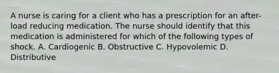 A nurse is caring for a client who has a prescription for an after-load reducing medication. The nurse should identify that this medication is administered for which of the following types of shock. A. Cardiogenic B. Obstructive C. Hypovolemic D. Distributive