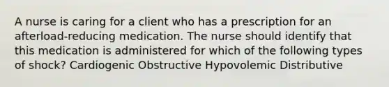 A nurse is caring for a client who has a prescription for an afterload-reducing medication. The nurse should identify that this medication is administered for which of the following types of shock? Cardiogenic Obstructive Hypovolemic Distributive