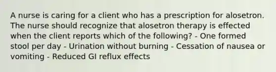 A nurse is caring for a client who has a prescription for alosetron. The nurse should recognize that alosetron therapy is effected when the client reports which of the following? - One formed stool per day - Urination without burning - Cessation of nausea or vomiting - Reduced GI reflux effects