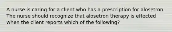 A nurse is caring for a client who has a prescription for alosetron. The nurse should recognize that alosetron therapy is effected when the client reports which of the following?