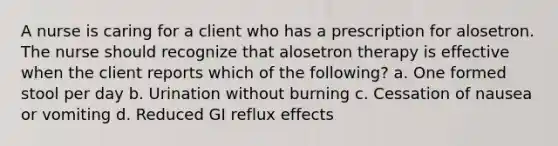 A nurse is caring for a client who has a prescription for alosetron. The nurse should recognize that alosetron therapy is effective when the client reports which of the following? a. One formed stool per day b. Urination without burning c. Cessation of nausea or vomiting d. Reduced GI reflux effects