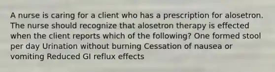 A nurse is caring for a client who has a prescription for alosetron. The nurse should recognize that alosetron therapy is effected when the client reports which of the following? One formed stool per day Urination without burning Cessation of nausea or vomiting Reduced GI reflux effects