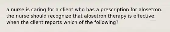 a nurse is caring for a client who has a prescription for alosetron. the nurse should recognize that alosetron therapy is effective when the client reports which of the following?