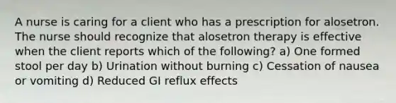 A nurse is caring for a client who has a prescription for alosetron. The nurse should recognize that alosetron therapy is effective when the client reports which of the following? a) One formed stool per day b) Urination without burning c) Cessation of nausea or vomiting d) Reduced GI reflux effects