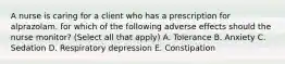 A nurse is caring for a client who has a prescription for alprazolam. for which of the following adverse effects should the nurse monitor? (Select all that apply) A. Tolerance B. Anxiety C. Sedation D. Respiratory depression E. Constipation