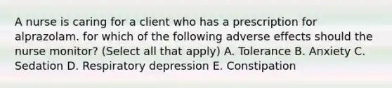 A nurse is caring for a client who has a prescription for alprazolam. for which of the following adverse effects should the nurse monitor? (Select all that apply) A. Tolerance B. Anxiety C. Sedation D. Respiratory depression E. Constipation