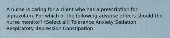 A nurse is caring for a client who has a prescription for alprazolam. For which of the following adverse effects should the nurse monitor? (Select all) Tolerance Anxiety Sedation Respiratory depression Constipation