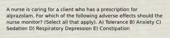 A nurse is caring for a client who has a prescription for alprazolam. For which of the following adverse effects should the nurse monitor? (Select all that apply). A) Tolerance B) Anxiety C) Sedation D) Respiratory Depression E) Constipation