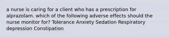 a nurse is caring for a client who has a prescription for alprazolam. which of the following adverse effects should the nurse monitor for? Tolerance Anxiety Sedation Respiratory depression Constipation