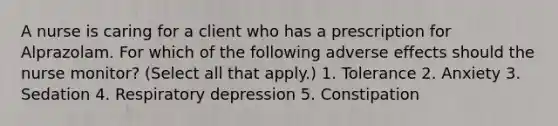 A nurse is caring for a client who has a prescription for Alprazolam. For which of the following adverse effects should the nurse monitor? (Select all that apply.) 1. Tolerance 2. Anxiety 3. Sedation 4. Respiratory depression 5. Constipation