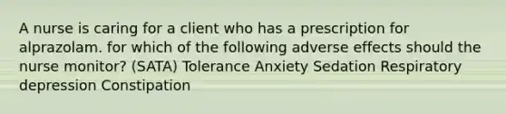 A nurse is caring for a client who has a prescription for alprazolam. for which of the following adverse effects should the nurse monitor? (SATA) Tolerance Anxiety Sedation Respiratory depression Constipation