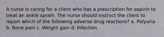 A nurse is caring for a client who has a prescription for aspirin to treat an ankle sprain. The nurse should instruct the client to report which of the following adverse drug reactions? a. Polyuria b. Bone pain c. Weight gain d. Infection