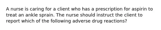 A nurse is caring for a client who has a prescription for aspirin to treat an ankle sprain. The nurse should instruct the client to report which of the following adverse drug reactions?