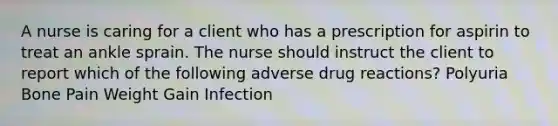 A nurse is caring for a client who has a prescription for aspirin to treat an ankle sprain. The nurse should instruct the client to report which of the following adverse drug reactions? Polyuria Bone Pain Weight Gain Infection