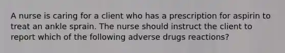 A nurse is caring for a client who has a prescription for aspirin to treat an ankle sprain. The nurse should instruct the client to report which of the following adverse drugs reactions?