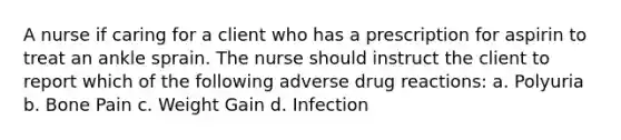 A nurse if caring for a client who has a prescription for aspirin to treat an ankle sprain. The nurse should instruct the client to report which of the following adverse drug reactions: a. Polyuria b. Bone Pain c. Weight Gain d. Infection