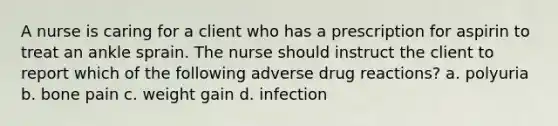 A nurse is caring for a client who has a prescription for aspirin to treat an ankle sprain. The nurse should instruct the client to report which of the following adverse drug reactions? a. polyuria b. bone pain c. weight gain d. infection