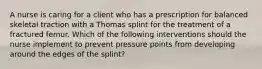 A nurse is caring for a client who has a prescription for balanced skeletal traction with a Thomas splint for the treatment of a fractured femur. Which of the following interventions should the nurse implement to prevent pressure points from developing around the edges of the splint?