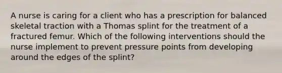 A nurse is caring for a client who has a prescription for balanced skeletal traction with a Thomas splint for the treatment of a fractured femur. Which of the following interventions should the nurse implement to prevent pressure points from developing around the edges of the splint?