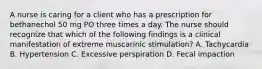 A nurse is caring for a client who has a prescription for bethanechol 50 mg PO three times a day. The nurse should recognize that which of the following findings is a clinical manifestation of extreme muscarinic stimulation? A. Tachycardia B. Hypertension C. Excessive perspiration D. Fecal impaction