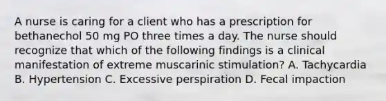 A nurse is caring for a client who has a prescription for bethanechol 50 mg PO three times a day. The nurse should recognize that which of the following findings is a clinical manifestation of extreme muscarinic stimulation? A. Tachycardia B. Hypertension C. Excessive perspiration D. Fecal impaction