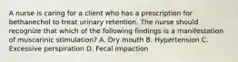 A nurse is caring for a client who has a prescription for bethanechol to treat urinary retention. The nurse should recognize that which of the following findings is a manifestation of muscarinic stimulation? A. Dry mouth B. Hypertension C. Excessive perspiration D. Fecal impaction