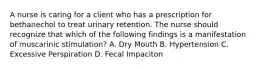 A nurse is caring for a client who has a prescription for bethanechol to treat urinary retention. The nurse should recognize that which of the following findings is a manifestation of muscarinic stimulation? A. Dry Mouth B. Hypertension C. Excessive Perspiration D. Fecal Impaciton