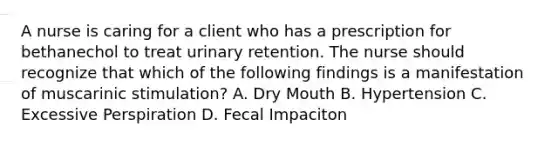 A nurse is caring for a client who has a prescription for bethanechol to treat urinary retention. The nurse should recognize that which of the following findings is a manifestation of muscarinic stimulation? A. Dry Mouth B. Hypertension C. Excessive Perspiration D. Fecal Impaciton