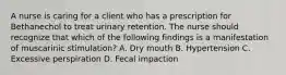 A nurse is caring for a client who has a prescription for Bethanechol to treat urinary retention. The nurse should recognize that which of the following findings is a manifestation of muscarinic stimulation? A. Dry mouth B. Hypertension C. Excessive perspiration D. Fecal impaction