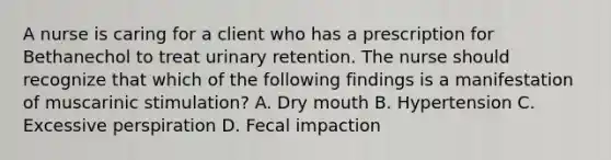 A nurse is caring for a client who has a prescription for Bethanechol to treat urinary retention. The nurse should recognize that which of the following findings is a manifestation of muscarinic stimulation? A. Dry mouth B. Hypertension C. Excessive perspiration D. Fecal impaction