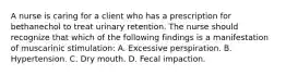 A nurse is caring for a client who has a prescription for bethanechol to treat urinary retention. The nurse should recognize that which of the following findings is a manifestation of muscarinic stimulation: A. Excessive perspiration. B. Hypertension. C. Dry mouth. D. Fecal impaction.