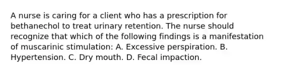 A nurse is caring for a client who has a prescription for bethanechol to treat urinary retention. The nurse should recognize that which of the following findings is a manifestation of muscarinic stimulation: A. Excessive perspiration. B. Hypertension. C. Dry mouth. D. Fecal impaction.