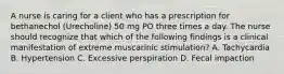 A nurse is caring for a client who has a prescription for bethanechol (Urecholine) 50 mg PO three times a day. The nurse should recognize that which of the following findings is a clinical manifestation of extreme muscarinic stimulation? A. Tachycardia B. Hypertension C. Excessive perspiration D. Fecal impaction