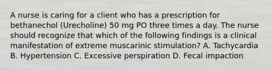 A nurse is caring for a client who has a prescription for bethanechol (Urecholine) 50 mg PO three times a day. The nurse should recognize that which of the following findings is a clinical manifestation of extreme muscarinic stimulation? A. Tachycardia B. Hypertension C. Excessive perspiration D. Fecal impaction