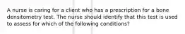 A nurse is caring for a client who has a prescription for a bone densitometry test. The nurse should identify that this test is used to assess for which of the following conditions?