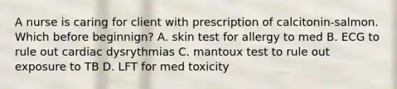 A nurse is caring for client with prescription of calcitonin-salmon. Which before beginnign? A. skin test for allergy to med B. ECG to rule out cardiac dysrythmias C. mantoux test to rule out exposure to TB D. LFT for med toxicity