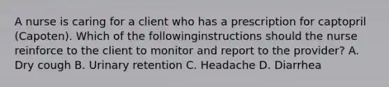 A nurse is caring for a client who has a prescription for captopril (Capoten). Which of the followinginstructions should the nurse reinforce to the client to monitor and report to the provider? A. Dry cough B. Urinary retention C. Headache D. Diarrhea