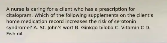 A nurse is caring for a client who has a prescription for citalopram. Which of the following supplements on the client's home medication record increases the risk of serotonin syndrome? A. St. John's wort B. Ginkgo biloba C. Vitamin C D. Fish oil