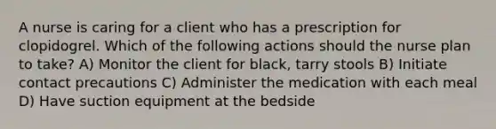 A nurse is caring for a client who has a prescription for clopidogrel. Which of the following actions should the nurse plan to take? A) Monitor the client for black, tarry stools B) Initiate contact precautions C) Administer the medication with each meal D) Have suction equipment at the bedside