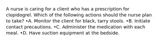 A nurse is caring for a client who has a prescription for clopidogrel. Which of the following actions should the nurse plan to take? •A. Monitor the client for black, tarry stools. •B. Initiate contact precautions. •C. Administer the medication with each meal. •D. Have suction equipment at the bedside.