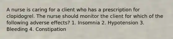 A nurse is caring for a client who has a prescription for clopidogrel. The nurse should monitor the client for which of the following adverse effects? 1. Insomnia 2. Hypotension 3. Bleeding 4. Constipation