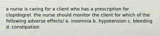 a nurse is caring for a client who has a prescription for clopidogrel. the nurse should monitor the client for which of the following adverse effects/ a. insomnia b. hypotension c. bleeding d. constipation