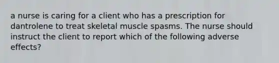 a nurse is caring for a client who has a prescription for dantrolene to treat skeletal muscle spasms. The nurse should instruct the client to report which of the following adverse effects?